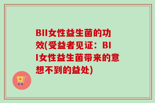 BII女性益生菌的功效(受益者见证：BII女性益生菌带来的意想不到的益处)