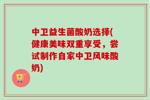 中卫益生菌酸奶选择(健康美味双重享受,尝试制作自家中卫风味酸奶) 中卫益生菌酸奶选择(健康美味双重享受,尝试制作自家中卫风味酸奶)