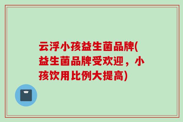 云浮小孩益生菌品牌(益生菌品牌受欢迎,小孩饮用比例大提高) 云浮小孩益生菌品牌(益生菌品牌受欢迎,小孩饮用比例大提高)