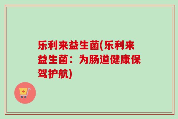 乐利来益生菌(乐利来益生菌：为肠道健康保驾护航)