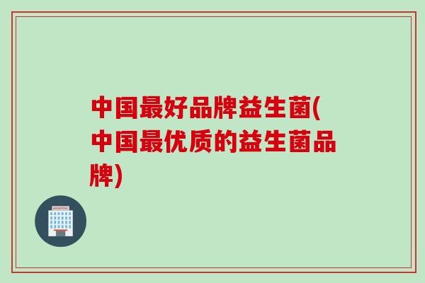中国最好品牌益生菌(中国最优质的益生菌品牌)