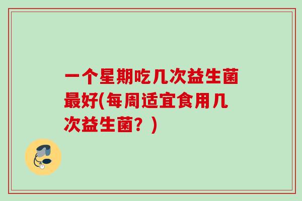 一个星期吃几次益生菌好(每周适宜食用几次益生菌？)