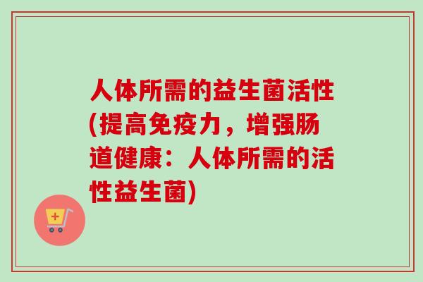 人体所需的益生菌活性(提高力,增强肠道健康:人体所需的活性益生菌) 人体所需的益生菌活性(提高力,增强肠道健康:人体所需的活性益生菌)