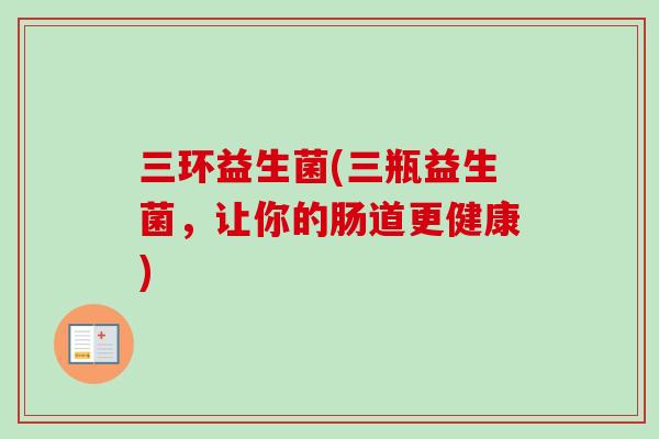 三环益生菌(三瓶益生菌,让你的肠道更健康) 三环益生菌(三瓶益生菌,让你的肠道更健康)