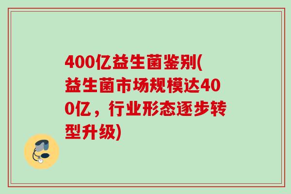 400亿益生菌鉴别(益生菌市场规模达400亿，行业形态逐步转型升级)