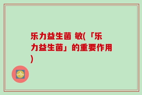 乐力益生菌 敏(「乐力益生菌」的重要作用) 乐力益生菌 敏(「乐力益生菌」的重要作用)