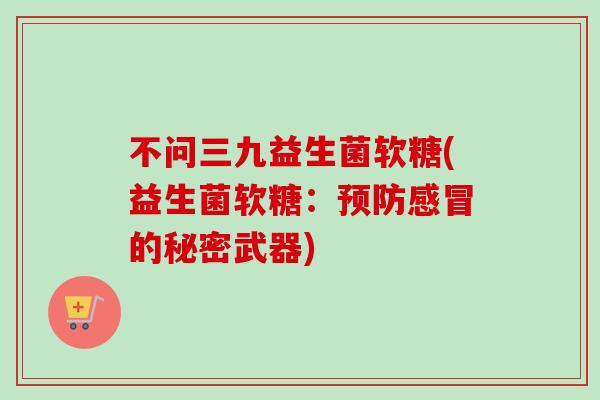 不问三九益生菌软糖(益生菌软糖:的秘密武器) 不问三九益生菌软糖(益生菌软糖:的秘密武器)