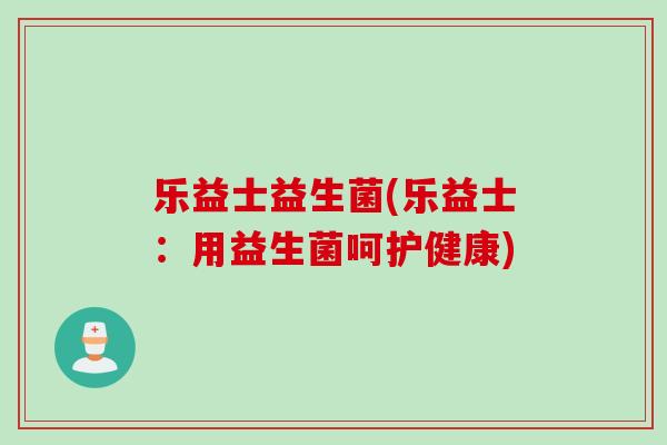 乐益士益生菌(乐益士:用益生菌呵护健康) 乐益士益生菌(乐益士:用益生菌呵护健康)