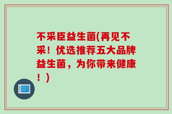不采臣益生菌(再见不采！优选推荐五大品牌益生菌，为你带来健康！)