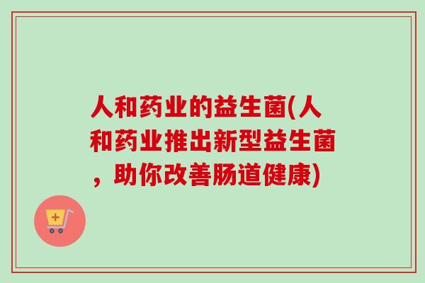 人和药业的益生菌(人和药业推出新型益生菌，助你改善肠道健康)
