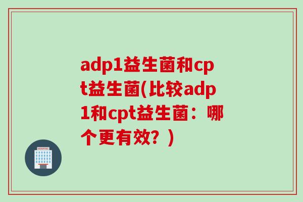 adp1益生菌和cpt益生菌(比较adp1和cpt益生菌:哪个更有效?) adp1益生菌和cpt益生菌(比较adp1和cpt益生菌:哪个更有效?)