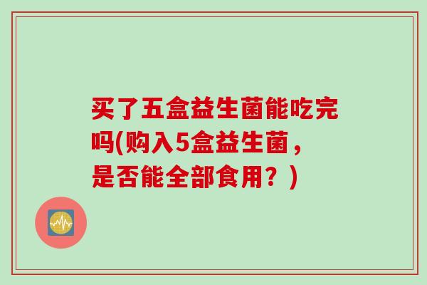 买了五盒益生菌能吃完吗(购入5盒益生菌，是否能全部食用？)