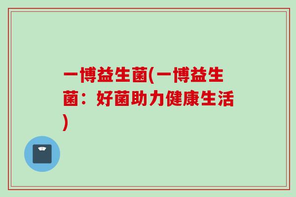 一博益生菌(一博益生菌:好菌助力健康生活) 一博益生菌(一博益生菌:好菌助力健康生活)