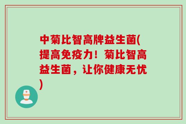 中菊比智高牌益生菌(提高力！菊比智高益生菌，让你健康无忧)