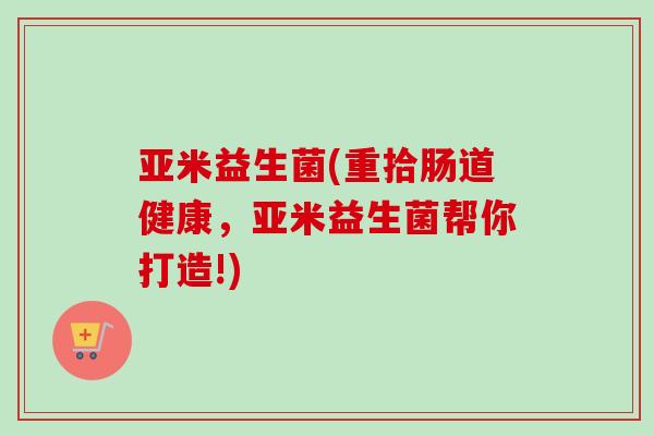亚米益生菌(重拾肠道健康，亚米益生菌帮你打造!)
