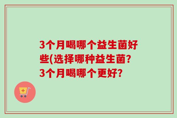 3个月喝哪个益生菌好些(选择哪种益生菌？3个月喝哪个更好？