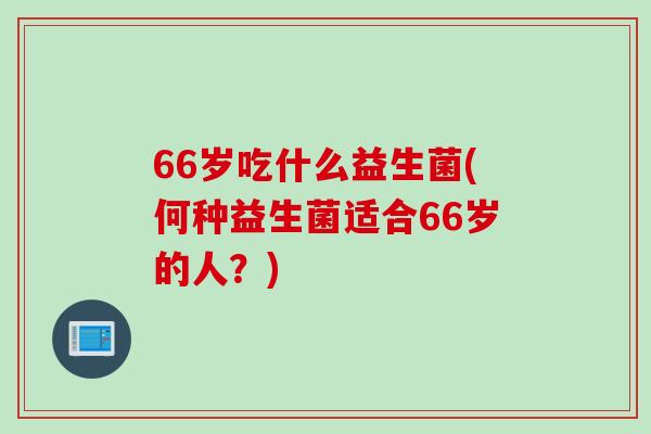 66岁吃什么益生菌(何种益生菌适合66岁的人？)