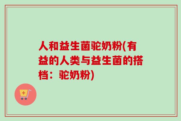 人和益生菌驼奶粉(有益的人类与益生菌的搭档：驼奶粉)