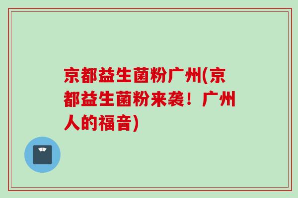 京都益生菌粉广州(京都益生菌粉来袭!广州人的福音) 京都益生菌粉广州(京都益生菌粉来袭!广州人的福音)