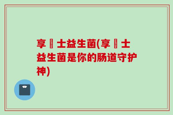 享愽士益生菌(享愽士益生菌是你的肠道守护神)