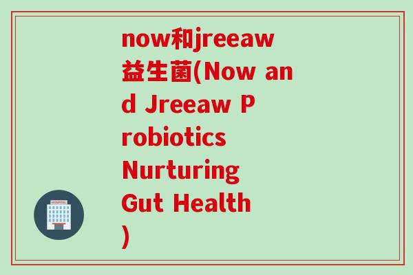 now和jreeaw益生菌(Now and Jreeaw Probiotics Nurturing Gut Health) now和jreeaw益生菌(Now and Jreeaw Probiotics Nurturing Gut Health)