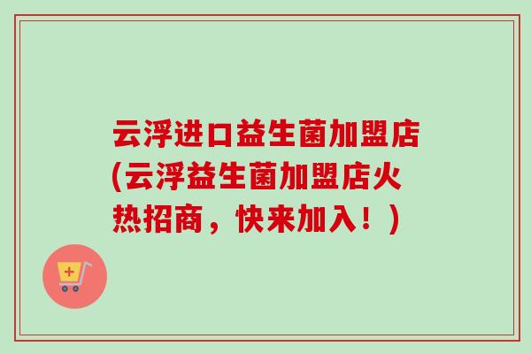 云浮进口益生菌加盟店(云浮益生菌加盟店火热招商，快来加入！)