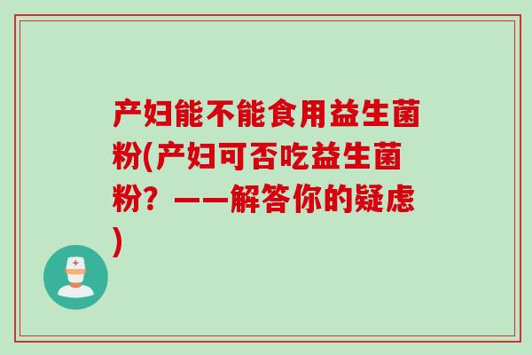 产妇能不能食用益生菌粉(产妇可否吃益生菌粉?——解答你的疑虑) 产妇能不能食用益生菌粉(产妇可否吃益生菌粉?——解答你的疑虑)