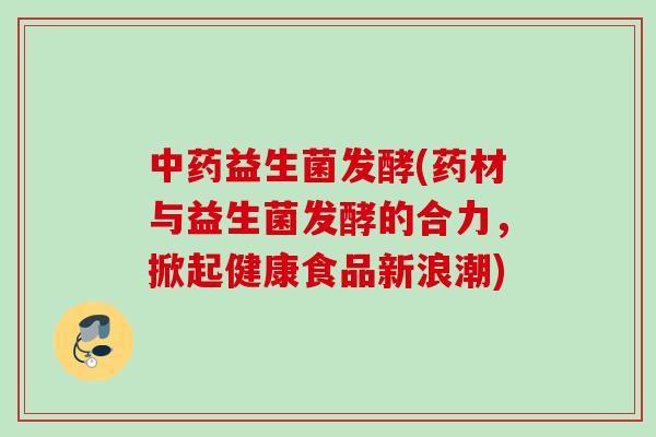 益生菌发酵(药材与益生菌发酵的合力，掀起健康食品新浪潮)