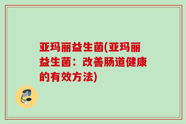 亚玛丽益生菌(亚玛丽益生菌：改善肠道健康的有效方法)