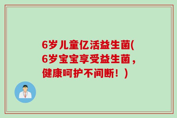 6岁儿童亿活益生菌(6岁宝宝享受益生菌，健康呵护不间断！)