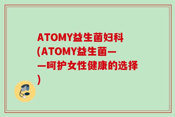 ATOMY益生菌(ATOMY益生菌——呵护女性健康的选择) ATOMY益生菌(ATOMY益生菌——呵护女性健康的选择)