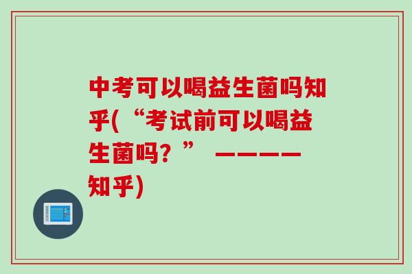 中考可以喝益生菌吗知乎(“考试前可以喝益生菌吗？” ————知乎)