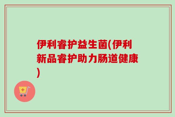 伊利睿护益生菌(伊利新品睿护助力肠道健康)
