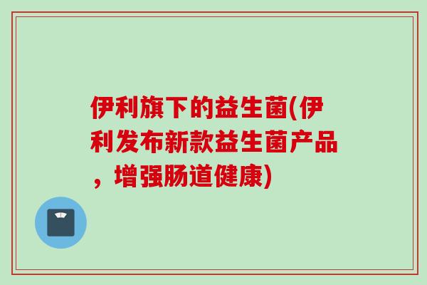伊利旗下的益生菌(伊利发布新款益生菌产品，增强肠道健康)