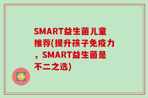 SMART益生菌儿童推荐(提升孩子力,SMART益生菌是不二之选) SMART益生菌儿童推荐(提升孩子力,SMART益生菌是不二之选)