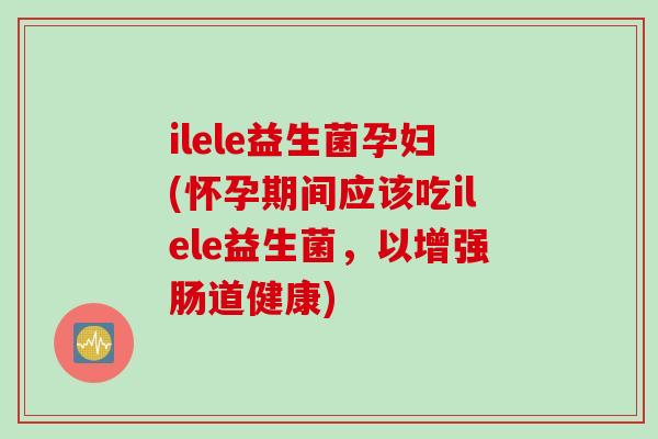 ilele益生菌孕妇(怀孕期间应该吃ilele益生菌，以增强肠道健康)