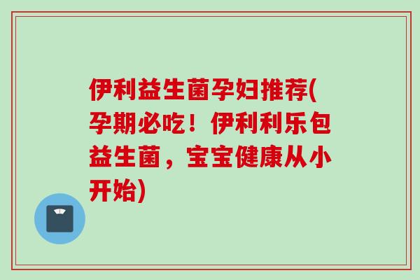 伊利益生菌孕妇推荐(孕期必吃！伊利利乐包益生菌，宝宝健康从小开始)