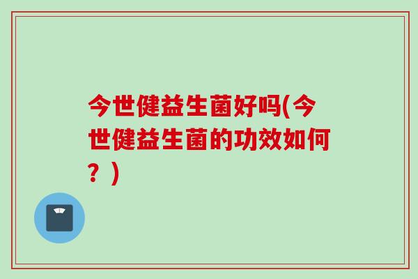 今世健益生菌好吗(今世健益生菌的功效如何？)