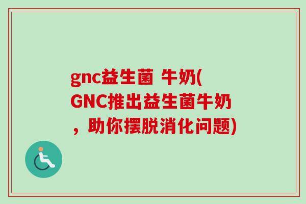 gnc益生菌 牛奶(GNC推出益生菌牛奶，助你摆脱消化问题)