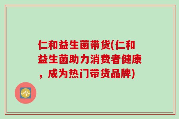 仁和益生菌带货(仁和益生菌助力消费者健康，成为热门带货品牌)