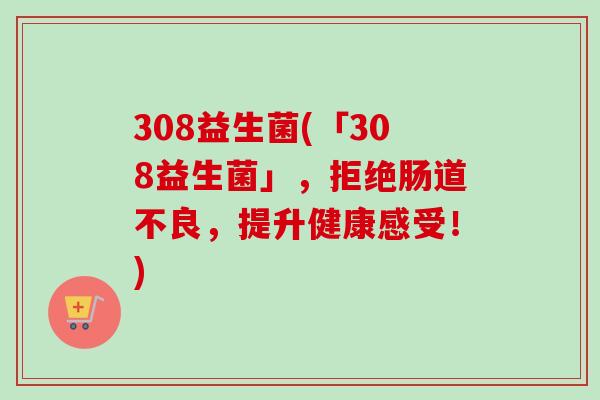 308益生菌(「308益生菌」,拒绝肠道不良,提升健康感受!) 308益生菌(「308益生菌」,拒绝肠道不良,提升健康感受!)