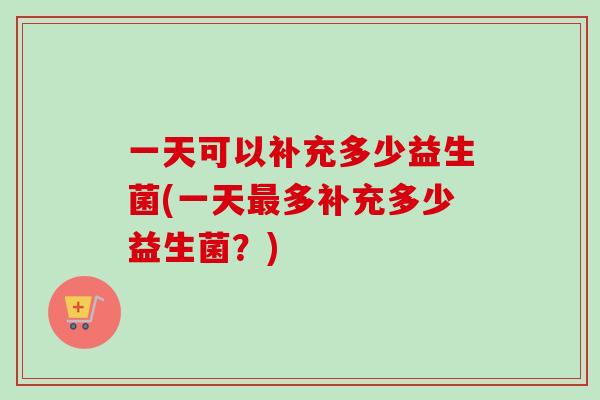 一天可以补充多少益生菌(一天多补充多少益生菌？)