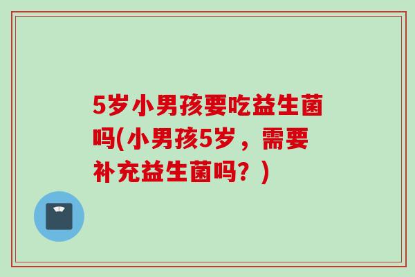 5岁小男孩要吃益生菌吗(小男孩5岁,需要补充益生菌吗?) 5岁小男孩要吃益生菌吗(小男孩5岁,需要补充益生菌吗?)