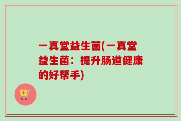 一真堂益生菌(一真堂益生菌:提升肠道健康的好帮手) 一真堂益生菌(一真堂益生菌:提升肠道健康的好帮手)