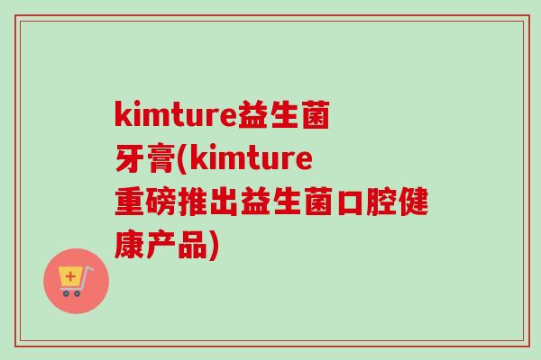 kimture益生菌牙膏(kimture重磅推出益生菌口腔健康产品) kimture益生菌牙膏(kimture重磅推出益生菌口腔健康产品)