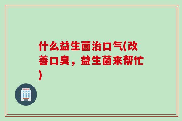 什么益生菌口气(改善，益生菌来帮忙)