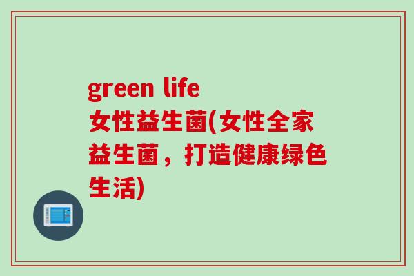 green life女性益生菌(女性全家益生菌，打造健康绿色生活)