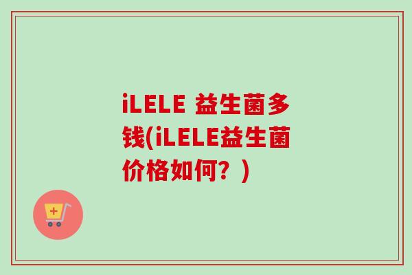 iLELE 益生菌多钱(iLELE益生菌价格如何？)