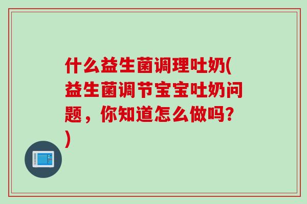 什么益生菌调理吐奶(益生菌调节宝宝吐奶问题，你知道怎么做吗？)