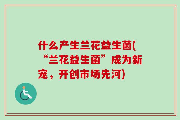 什么产生兰花益生菌(“兰花益生菌”成为新宠,开创市场先河) 什么产生兰花益生菌(“兰花益生菌”成为新宠,开创市场先河)